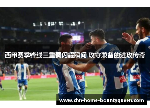 西甲赛季锋线三重奏闪耀瞬间 攻守兼备的进攻传奇