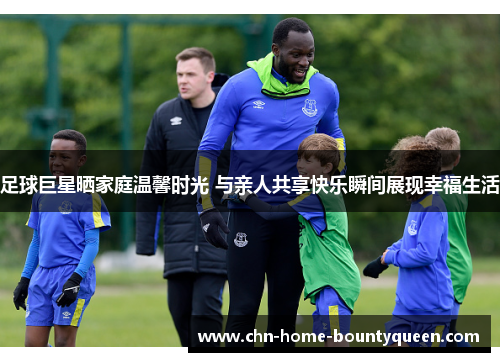 足球巨星晒家庭温馨时光 与亲人共享快乐瞬间展现幸福生活