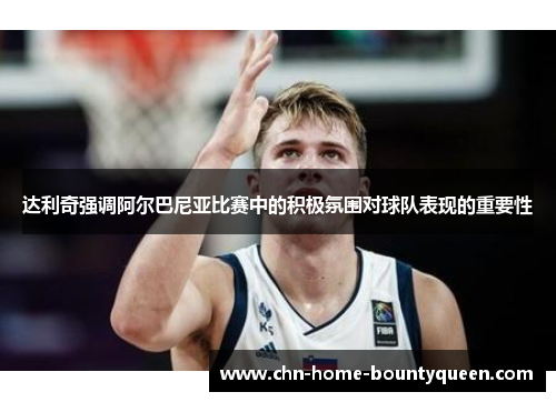 达利奇强调阿尔巴尼亚比赛中的积极氛围对球队表现的重要性