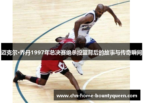 迈克尔·乔丹1997年总决赛绝杀投篮背后的故事与传奇瞬间