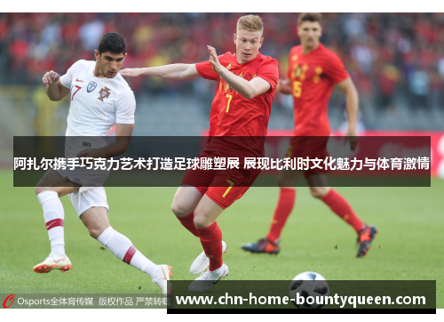 阿扎尔携手巧克力艺术打造足球雕塑展 展现比利时文化魅力与体育激情