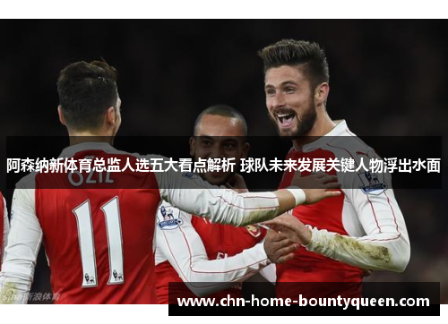 阿森纳新体育总监人选五大看点解析 球队未来发展关键人物浮出水面