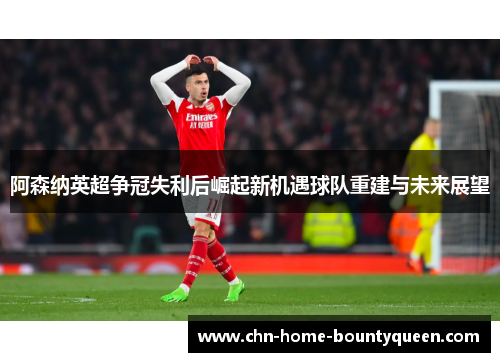 阿森纳英超争冠失利后崛起新机遇球队重建与未来展望