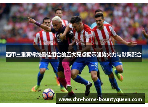 西甲三重奏锋线最佳组合的五大亮点揭示强势火力与默契配合