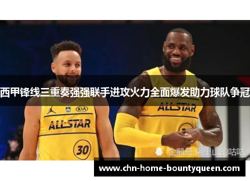 西甲锋线三重奏强强联手进攻火力全面爆发助力球队争冠