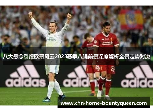 八大悬念引爆欧冠风云2023赛季八强前景深度解析全景走势对决