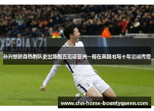 孙兴慜跻身热刺队史出场前五见证亚洲一哥在英超书写十年忠诚传奇