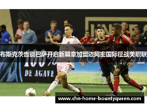 布斯克茨告别巴萨开启新篇章加盟迈阿密国际征战美职联 布斯克茨告别巴萨开启新篇章加盟迈阿密国际征战美职联
