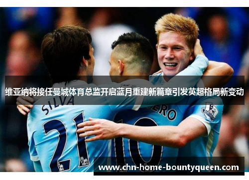 维亚纳将接任曼城体育总监开启蓝月重建新篇章引发英超格局新变动 维亚纳将接任曼城体育总监开启蓝月重建新篇章引发英超格局新变动