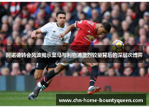 阿诺德转会风波揭示皇马与利物浦激烈较量背后的深层次博弈 阿诺德转会风波揭示皇马与利物浦激烈较量背后的深层次博弈