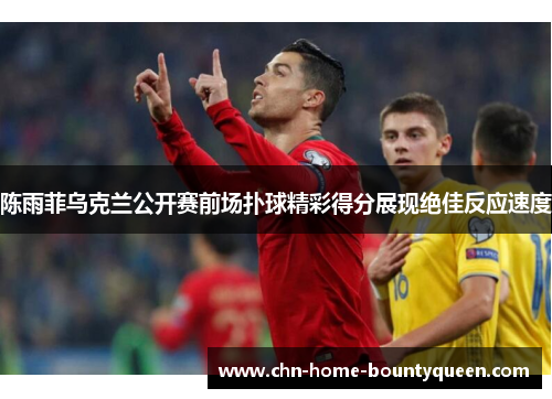 陈雨菲乌克兰公开赛前场扑球精彩得分展现绝佳反应速度