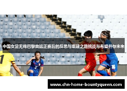 中国女足无缘巴黎奥运正赛后的反思与重建之路挑战与希望并存未来