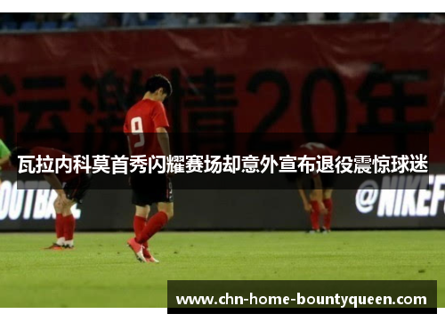 瓦拉内科莫首秀闪耀赛场却意外宣布退役震惊球迷