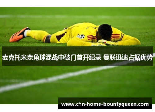 麦克托米奈角球混战中破门首开纪录 曼联迅速占据优势 麦克托米奈角球混战中破门首开纪录 曼联迅速占据优势