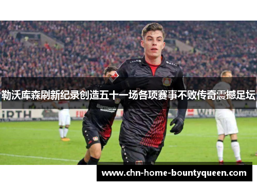 勒沃库森刷新纪录创造五十一场各项赛事不败传奇震撼足坛 勒沃库森刷新纪录创造五十一场各项赛事不败传奇震撼足坛